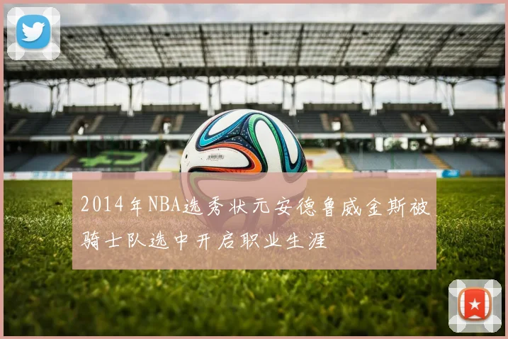 2014年NBA选秀状元安德鲁威金斯被骑士队选中开启职业生涯