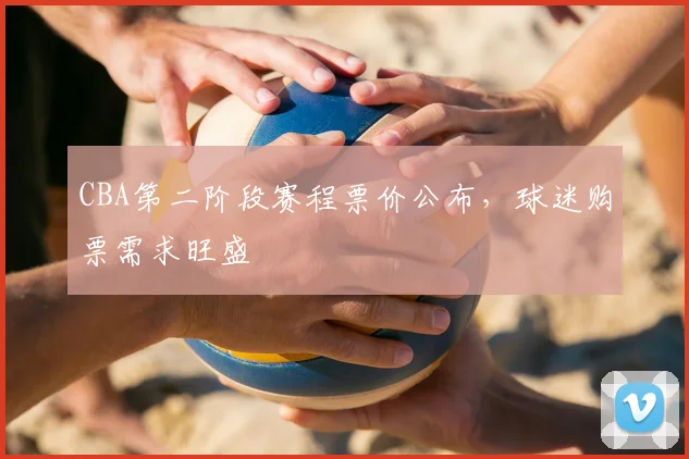 CBA第二阶段赛程票价公布，球迷购票需求旺盛
