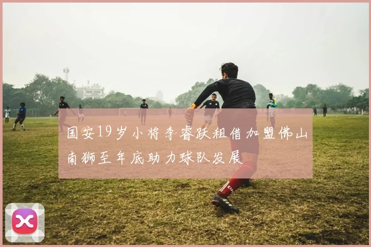 国安19岁小将李睿跃租借加盟佛山南狮至年底助力球队发展