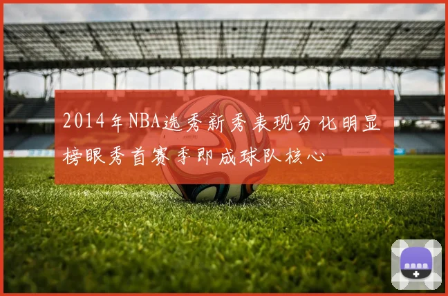 2014年NBA选秀新秀表现分化明显 榜眼秀首赛季即成球队核心