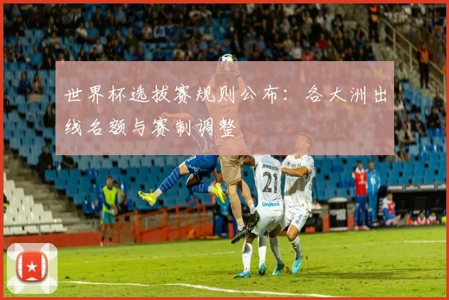 世界杯选拔赛规则公布：各大洲出线名额与赛制调整