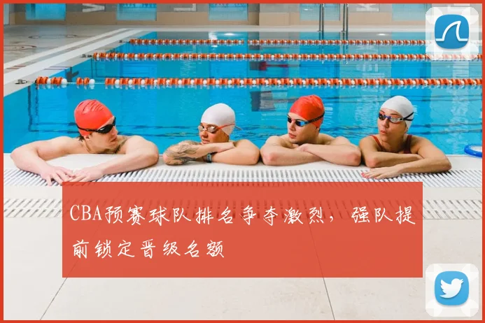 CBA预赛球队排名争夺激烈，强队提前锁定晋级名额