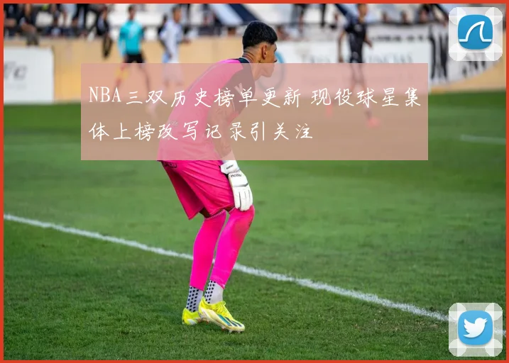NBA三双历史榜单更新 现役球星集体上榜改写记录引关注