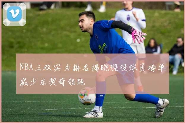 NBA三双实力排名揭晓现役球员榜单威少东契奇领跑