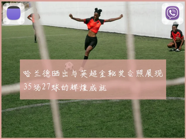 哈兰德晒出与英超金靴奖合照展现35场27球的辉煌成就