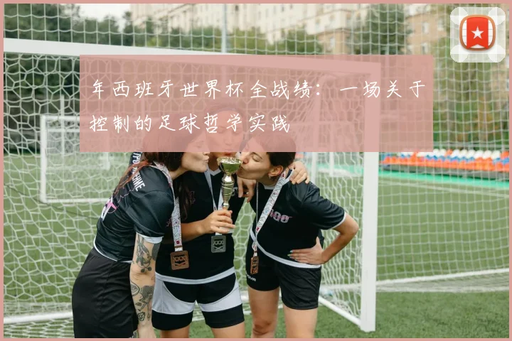 年西班牙世界杯全战绩：一场关于控制的足球哲学实践