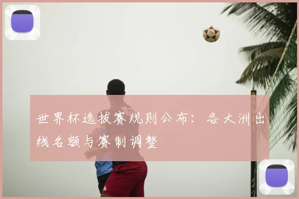 世界杯选拔赛规则公布：各大洲出线名额与赛制调整