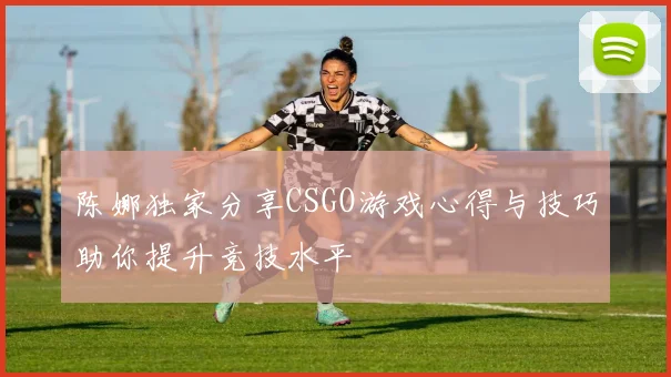 陈娜独家分享CSGO游戏心得与技巧助你提升竞技水平