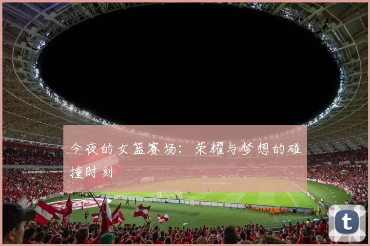 今夜的女篮赛场：荣耀与梦想的碰撞时刻