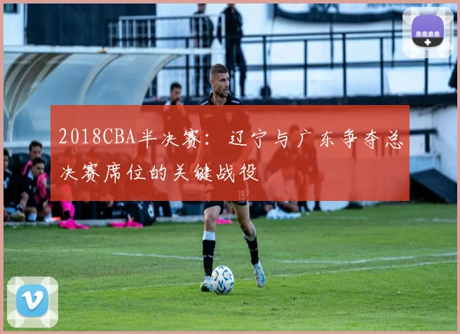 2018CBA半决赛：辽宁与广东争夺总决赛席位的关键战役