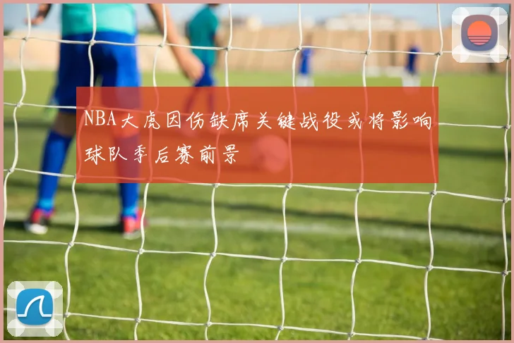 NBA大虎因伤缺席关键战役或将影响球队季后赛前景