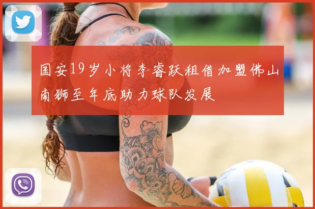 国安19岁小将李睿跃租借加盟佛山南狮至年底助力球队发展