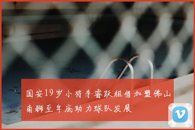 国安19岁小将李睿跃租借加盟佛山南狮至年底助力球队发展