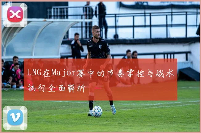 LNG在Major赛中的节奏掌控与战术执行全面解析