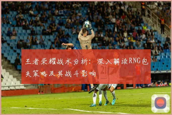 王者荣耀战术分析：深入解读RNG包夹策略及其战斗影响