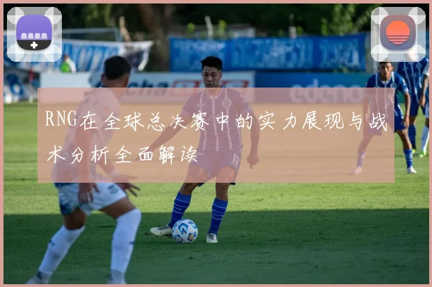 RNG在全球总决赛中的实力展现与战术分析全面解读