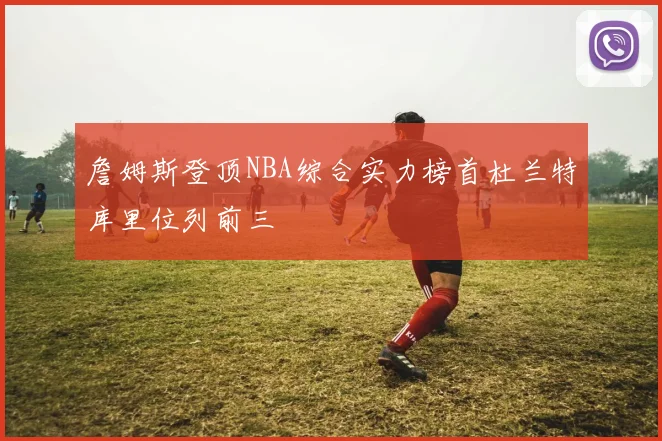 詹姆斯登顶NBA综合实力榜首杜兰特库里位列前三