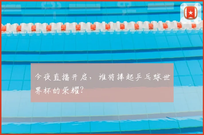 今夜直播开启，谁将捧起乒乓球世界杯的荣耀？