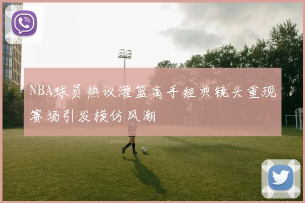 NBA球员热议灌篮高手经典镜头重现赛场引发模仿风潮