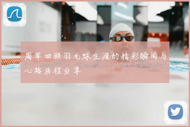 周军回顾羽毛球生涯的精彩瞬间与心路历程分享
