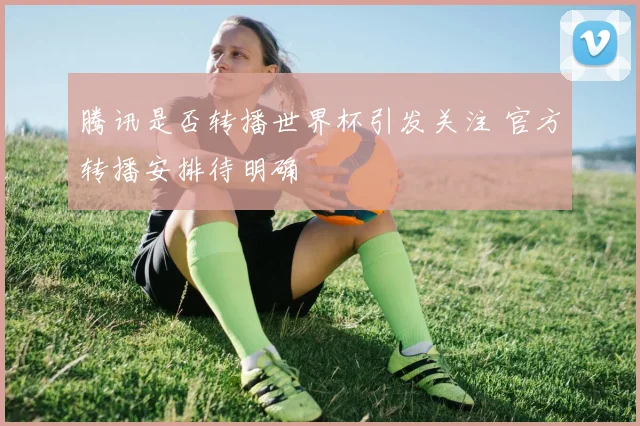 腾讯是否转播世界杯引发关注 官方转播安排待明确