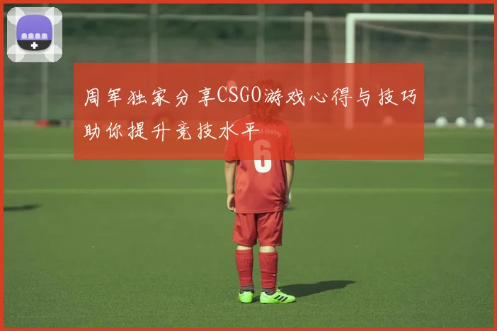 周军独家分享CSGO游戏心得与技巧助你提升竞技水平
