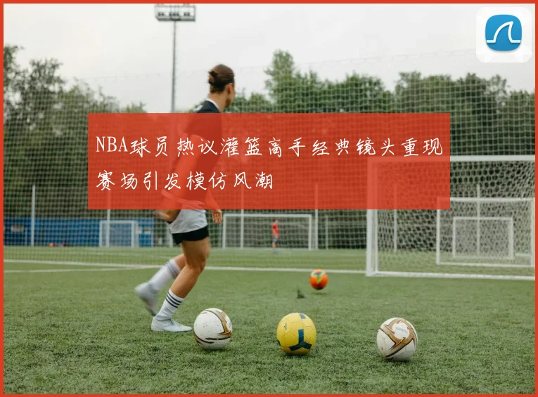 NBA球员热议灌篮高手经典镜头重现赛场引发模仿风潮