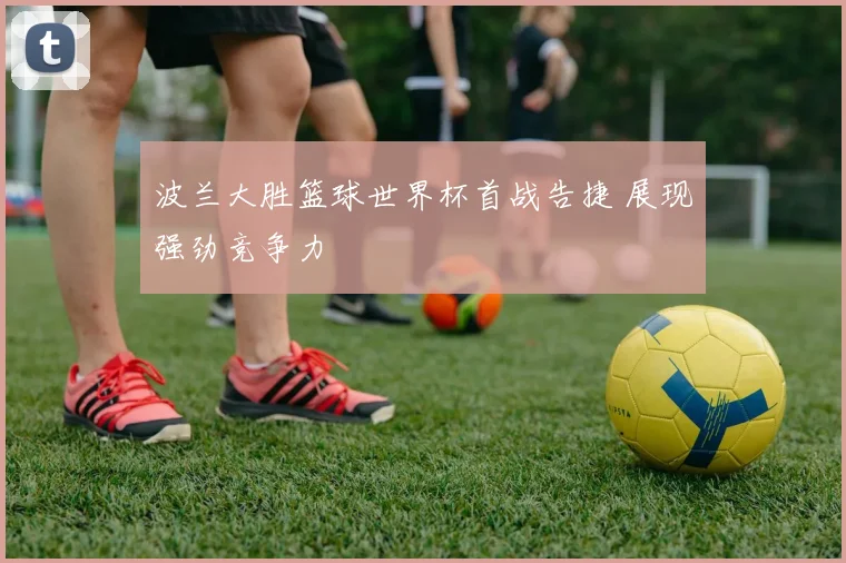 波兰大胜篮球世界杯首战告捷 展现强劲竞争力