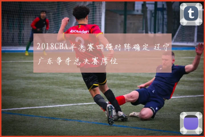2018CBA半决赛四强对阵确定 辽宁广东争夺总决赛席位