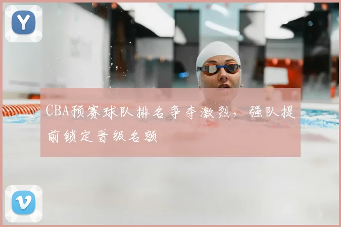 CBA预赛球队排名争夺激烈，强队提前锁定晋级名额