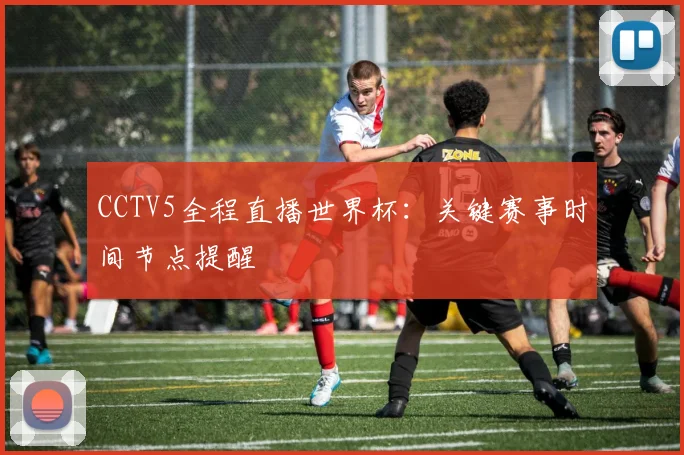 CCTV5全程直播世界杯：关键赛事时间节点提醒