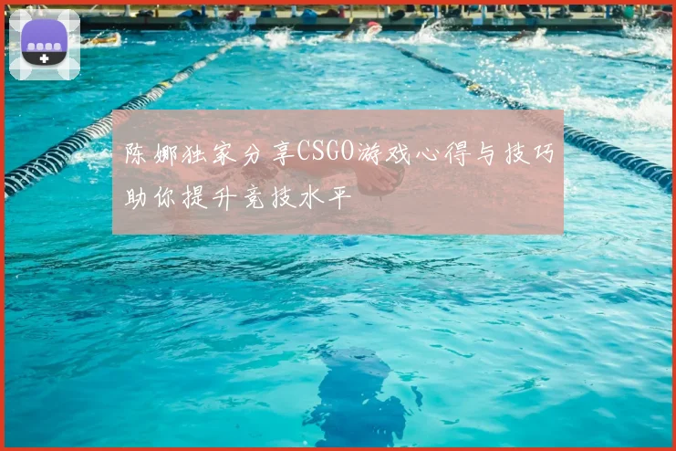 陈娜独家分享CSGO游戏心得与技巧助你提升竞技水平