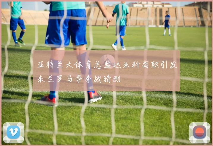 亚特兰大体育总监达米科离职引发米兰罗马争夺战猜测