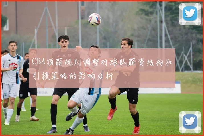 CBA顶薪规则调整对球队薪资结构和引援策略的影响分析