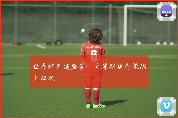 世界杯直播盛宴：全球球迷齐聚线上狂欢