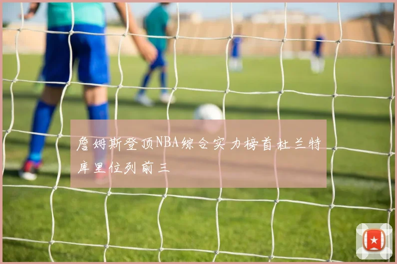 詹姆斯登顶NBA综合实力榜首杜兰特库里位列前三