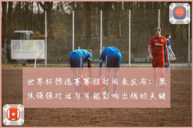 世界杯预选赛赛程时间表发布：聚焦强强对话与可能影响出线的关键战役