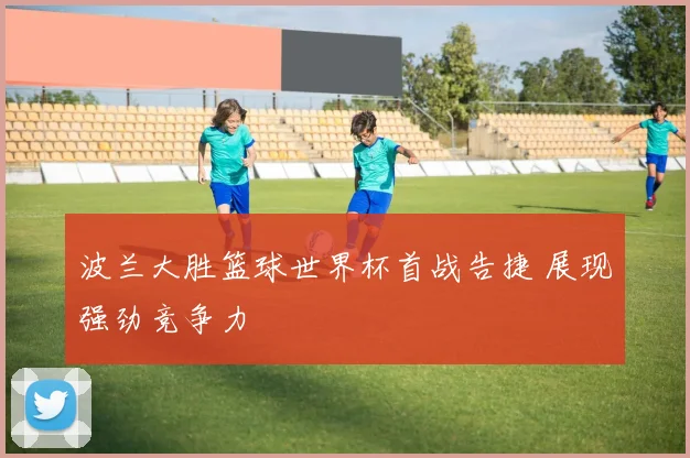波兰大胜篮球世界杯首战告捷 展现强劲竞争力