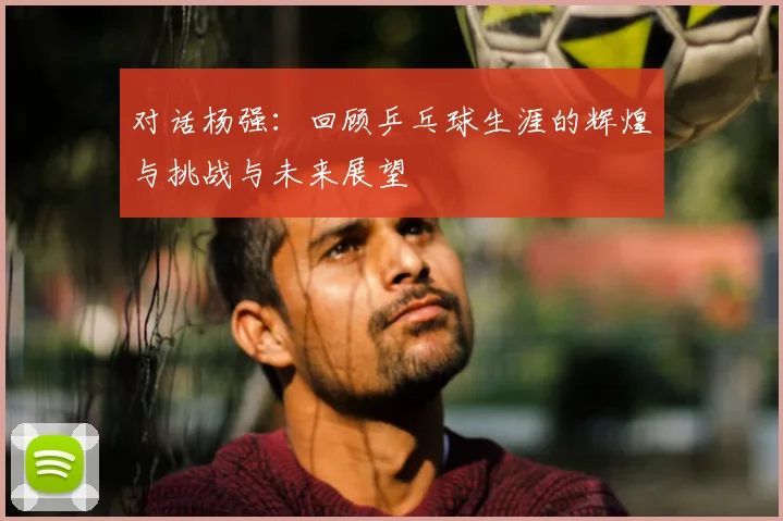 对话杨强：回顾乒乓球生涯的辉煌与挑战与未来展望